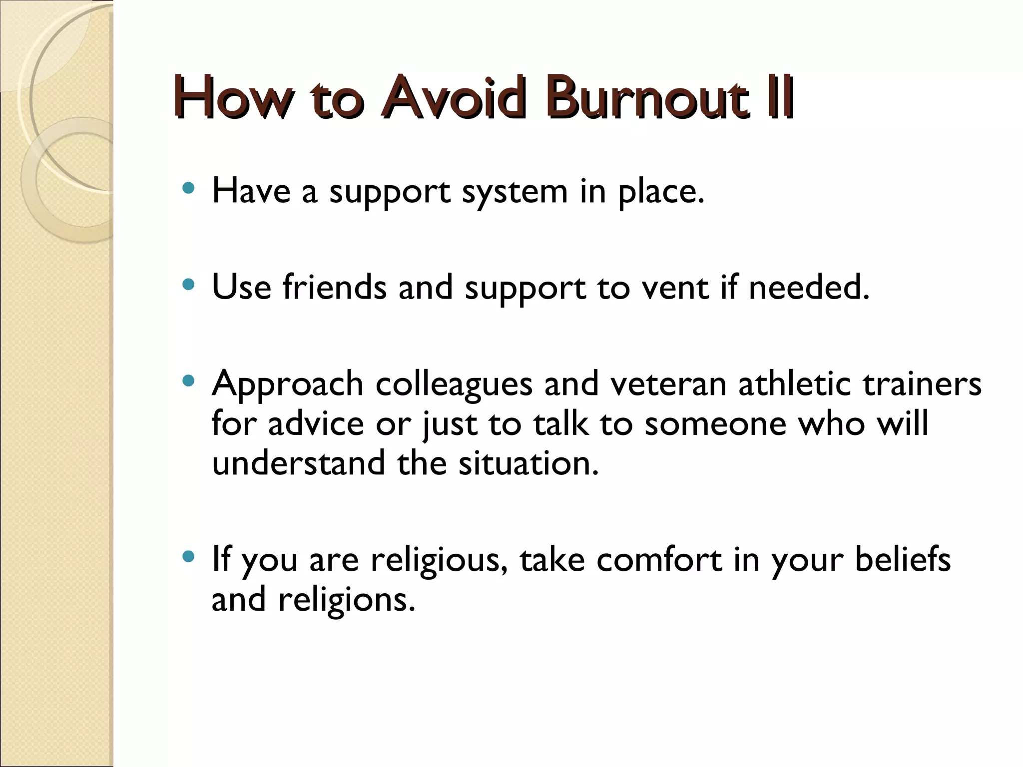 How to Avoid Burnout II Have a support system in place. Use friends and support to vent if needed.  Approach colleagues and veteran athletic trainers for advice or just to talk to someone who will understand the situation. If you are religious, take comfort in your beliefs and religions.  