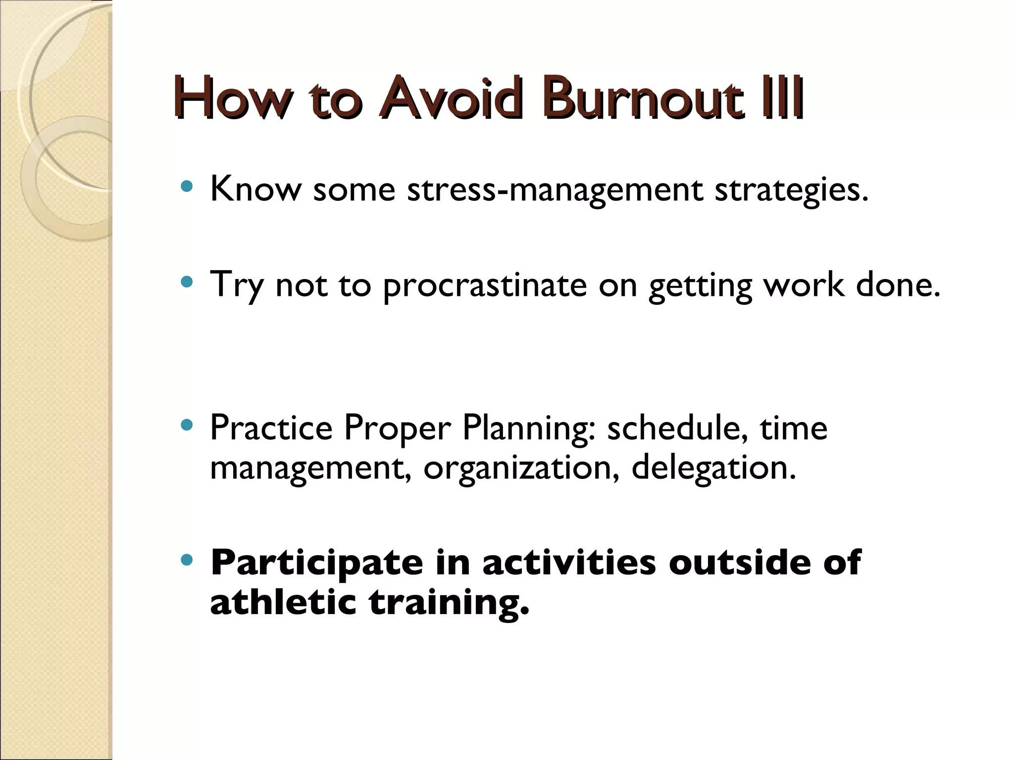 How to Avoid Burnout III Know some stress-management strategies. Try not to procrastinate on getting work done.  Practice Proper Planning: schedule, time management, organization, delegation. Participate in activities outside of athletic training.  