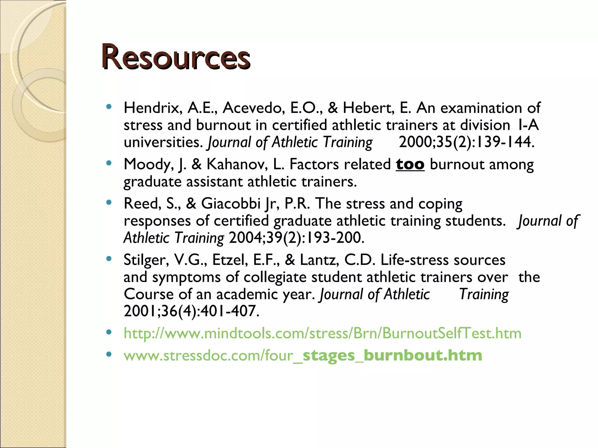 Resources Hendrix, A.E., Acevedo, E.O., & Hebert, E. An examination of  stress and burnout in certified athletic trainers at division  I-A universities.  Journal of Athletic Training  2000;35(2):139-144. Moody, J. & Kahanov, L. Factors related  too   burnout among graduate assistant athletic trainers.  Reed, S., & Giacobbi Jr, P.R. The stress and coping  responses of certified graduate athletic training students.  Journal of Athletic Training  2004;39(2):193-200.  Stilger, V.G., Etzel, E.F., & Lantz, C.D. Life-stress sources  and symptoms of collegiate student athletic trainers over  the Course of an academic year.  Journal of Athletic  Training  2001;36(4):401-407. http://www.mindtools.com/stress/Brn/BurnoutSelfTest.htm www.stressdoc.com/four_ stages _burnbout.htm 