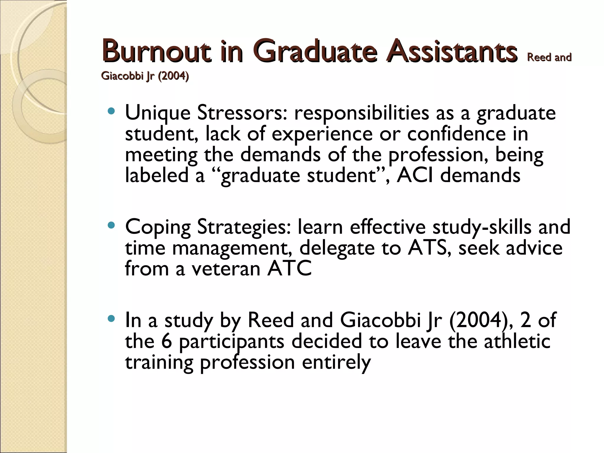 Burnout in Graduate Assistants   Reed and Giacobbi Jr (2004) Unique Stressors: responsibilities as a graduate student, lack of experience or confidence in meeting the demands of the profession, being labeled a “graduate student”, ACI demands Coping Strategies: learn effective study-skills and time management, delegate to ATS, seek advice from a veteran ATC In a study by Reed and Giacobbi Jr (2004), 2 of the 6 participants decided to leave the athletic training profession entirely 