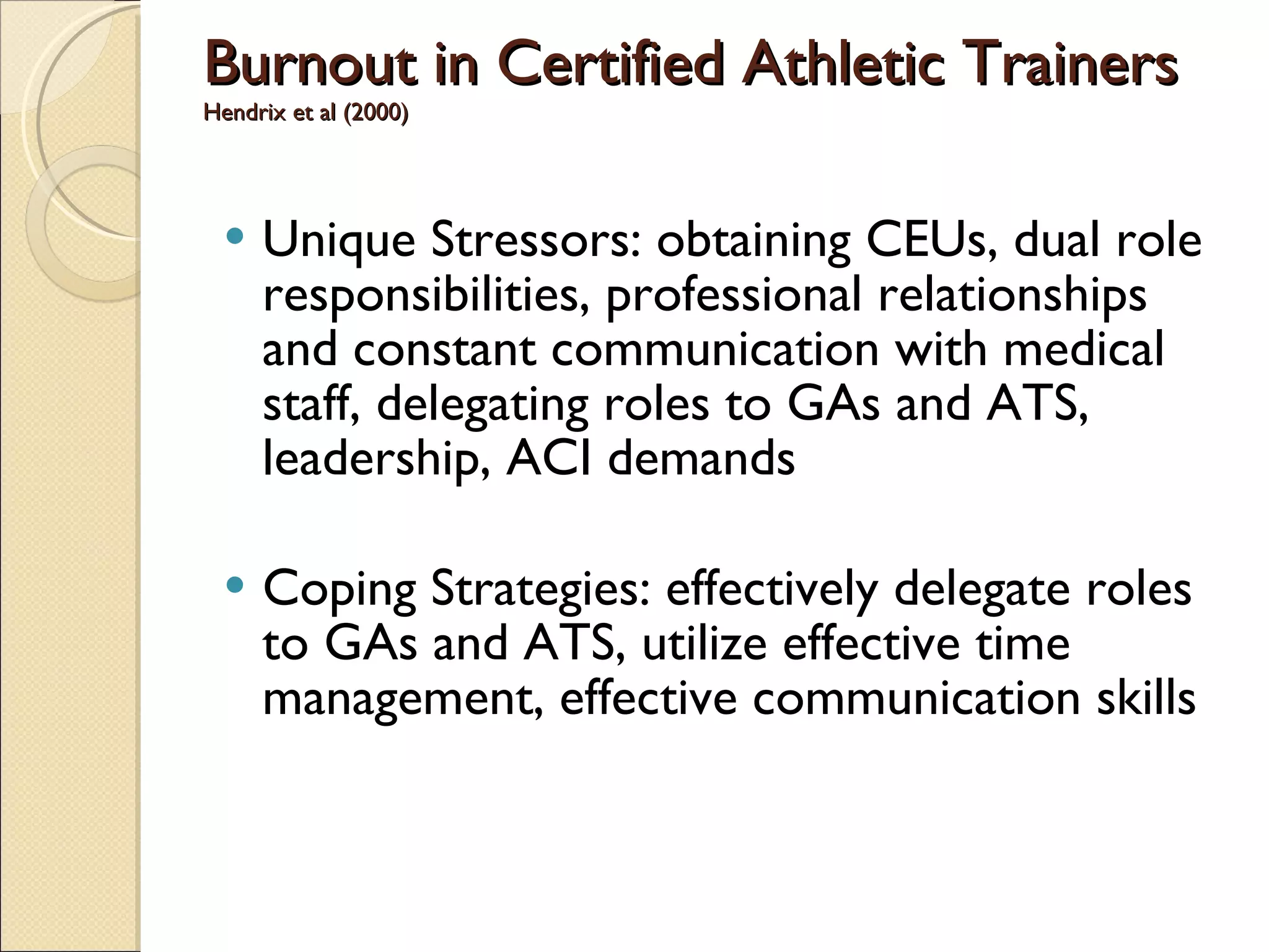 Burnout in Certified Athletic Trainers Hendrix et al (2000) Unique Stressors: obtaining CEUs, dual role responsibilities, professional relationships and constant communication with medical staff, delegating roles to GAs and ATS, leadership, ACI demands Coping Strategies: effectively delegate roles to GAs and ATS, utilize effective time management, effective communication skills 