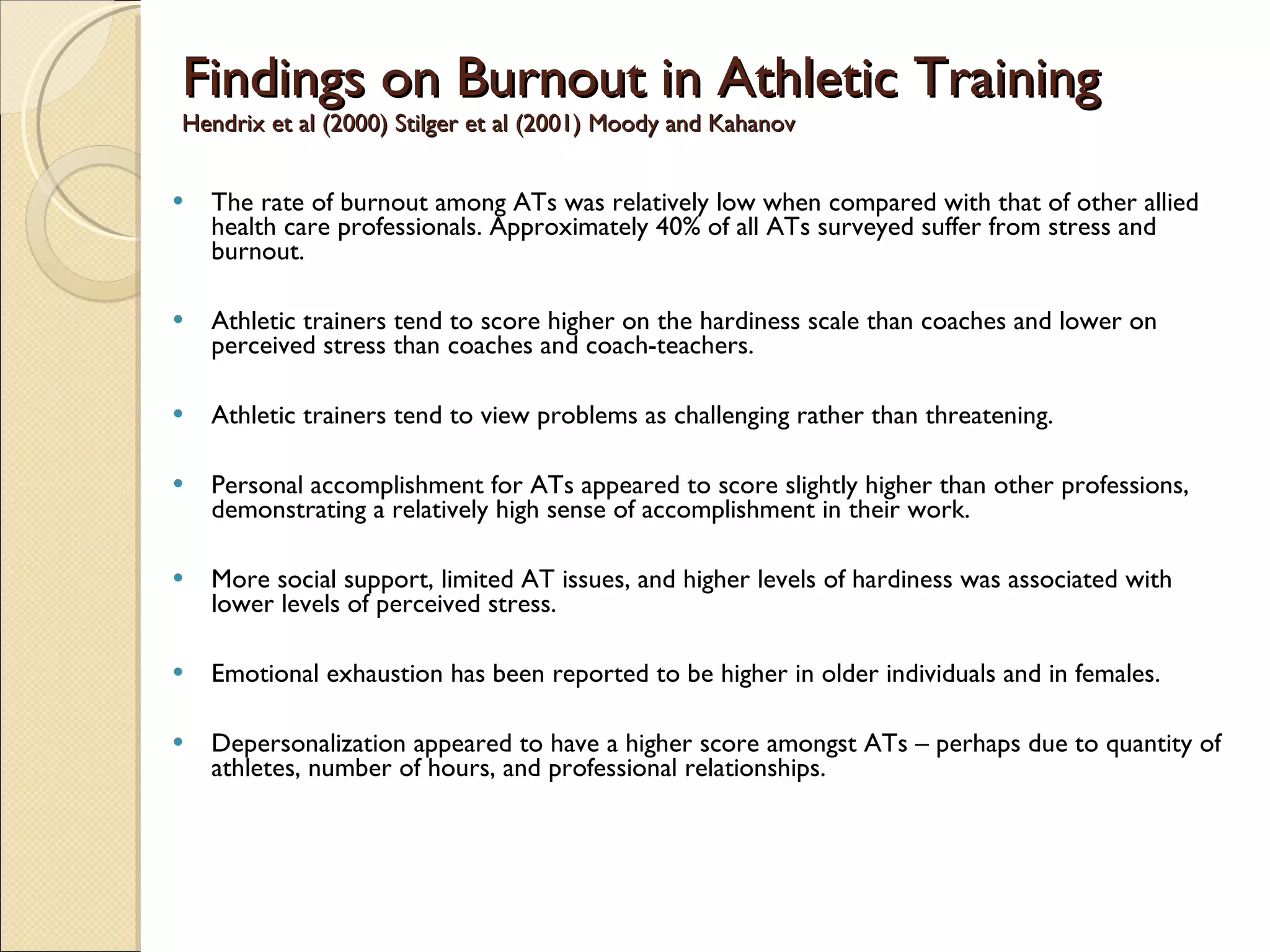 Findings on Burnout in Athletic Training Hendrix et al (2000) Stilger et al (2001) Moody and Kahanov  The rate of burnout among ATs was relatively low when compared with that of other allied health care professionals. Approximately 40% of all ATs surveyed suffer from stress and burnout. Athletic trainers tend to score higher on the hardiness scale than coaches and lower on perceived stress than coaches and coach-teachers. Athletic trainers tend to view problems as challenging rather than threatening.  Personal accomplishment for ATs appeared to score slightly higher than other professions, demonstrating a relatively high sense of accomplishment in their work.  More social support, limited AT issues, and higher levels of hardiness was associated with lower levels of perceived stress. Emotional exhaustion has been reported to be higher in older individuals and in females.  Depersonalization appeared to have a higher score amongst ATs – perhaps due to quantity of athletes, number of hours, and professional relationships.  