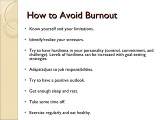 How to Avoid Burnout Know yourself and your limitations. Identify/realize your stressors. Try to have hardiness in your personality (control, commitment, and challenge). Levels of hardiness can be increased with goal-setting strategies.  Adapt/adjust to job responsibilities.  Try to have a positive outlook.  Get enough sleep and rest.  Take some time off. Exercise regularly and eat healthy. 