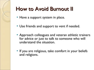 How to Avoid Burnout II Have a support system in place. Use friends and support to vent if needed.  Approach colleagues and veteran athletic trainers for advice or just to talk to someone who will understand the situation. If you are religious, take comfort in your beliefs and religions.  