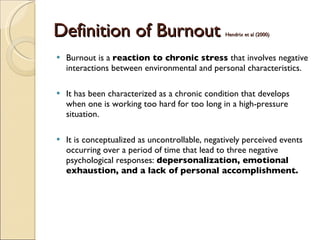 Definition of Burnout  Hendrix et al (2000)  Burnout is a  reaction to chronic stress  that involves negative interactions between environmental and personal characteristics.  It has been characterized as a chronic condition that develops when one is working too hard for too long in a high-pressure situation.  It is conceptualized as uncontrollable, negatively perceived events occurring over a period of time that lead to three negative psychological responses:  depersonalization, emotional exhaustion, and a lack of personal accomplishment.  