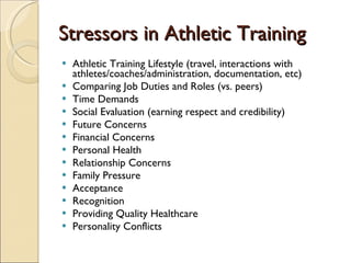 Stressors in Athletic Training Athletic Training Lifestyle (travel, interactions with athletes/coaches/administration, documentation, etc) Comparing Job Duties and Roles (vs. peers) Time Demands  Social Evaluation (earning respect and credibility) Future Concerns  Financial Concerns Personal Health Relationship Concerns  Family Pressure Acceptance  Recognition Providing Quality Healthcare  Personality Conflicts  