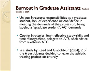Burnout in Graduate Assistants   Reed and Giacobbi Jr (2004) Unique Stressors: responsibilities as a graduate student, lack of experience or confidence in meeting the demands of the profession, being labeled a “graduate student”, ACI demands Coping Strategies: learn effective study-skills and time management, delegate to ATS, seek advice from a veteran ATC In a study by Reed and Giacobbi Jr (2004), 2 of the 6 participants decided to leave the athletic training profession entirely 