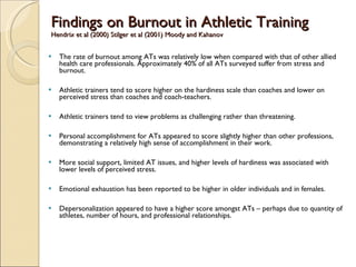 Findings on Burnout in Athletic Training Hendrix et al (2000) Stilger et al (2001) Moody and Kahanov  The rate of burnout among ATs was relatively low when compared with that of other allied health care professionals. Approximately 40% of all ATs surveyed suffer from stress and burnout. Athletic trainers tend to score higher on the hardiness scale than coaches and lower on perceived stress than coaches and coach-teachers. Athletic trainers tend to view problems as challenging rather than threatening.  Personal accomplishment for ATs appeared to score slightly higher than other professions, demonstrating a relatively high sense of accomplishment in their work.  More social support, limited AT issues, and higher levels of hardiness was associated with lower levels of perceived stress. Emotional exhaustion has been reported to be higher in older individuals and in females.  Depersonalization appeared to have a higher score amongst ATs – perhaps due to quantity of athletes, number of hours, and professional relationships.  