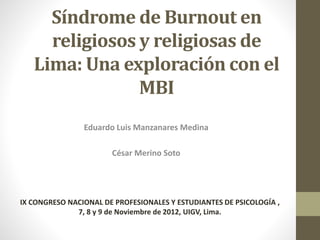 Síndrome de Burnout en 
religiosos y religiosas de 
Lima: Una exploración con el 
MBI 
Eduardo Luis Manzanares Medina 
César Merino Soto 
IX CONGRESO NACIONAL DE PROFESIONALES Y ESTUDIANTES DE PSICOLOGÍA , 
7, 8 y 9 de Noviembre de 2012, UIGV, Lima. 
 