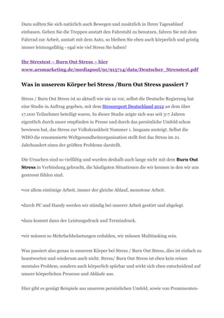 Dazu sollten Sie sich natürlich auch Bewegen und zusätzlich in Ihren Tagesablauf
einbauen. Gehen Sie die Treppen anstatt den Fahrstuhl zu benutzen, fahren Sie mit dem
Fahrrad zur Arbeit, anstatt mit dem Auto, so bleiben Sie eben auch körperlich und geistig
immer leistungsfähig - egal wie viel Stress Sie haben!
Ihr Strestest – Burn Out Stress – hier
www.arsmarketing.de/mediapool/91/915714/data/Deutscher_Stresstest.pdf
Was in unserem Körper bei Stress /Burn Out Stress passiert ?
Stress / Burn Out Stress ist so aktuell wie nie zu vor, selbst die Deutsche Regierung hat
eine Studie in Auftrag gegeben, mit dem Stressreport Deutschland 2012 an dem über
17.000 Teilnehmer beteiligt waren. In dieser Studie zeigte sich was seit 3-7 Jahren
eigentlich durch unser empfinden in Presse und durch das persönliche Umfeld schon
bewiesen hat, das Stress zur Volkskrankheit Nummer 1. langsam ansteigt. Selbst die
WHO die renommierte Weltgesundheitsorganisation stellt fest das Stress im 21.
Jahrhundert eines der größten Probleme darstellt.
Die Ursachen sind so vielfältig und wurden deshalb auch lange nicht mit dem Burn Out
Stress in Verbindung gebracht, die häufigsten Situationen die wir kennen in den wir uns
gestresst fühlen sind.
•vor allem eintönige Arbeit, immer der gleiche Ablauf, monotone Arbeit.
•durch PC und Handy werden wir ständig bei unserer Arbeit gestört und abgelegt.
•dazu kommt dann der Leistungsdruck und Termindruck.
•wir müssen so Mehrfachbelastungen erdulden, wir müssen Multitasking sein.
Was passiert also genau in unserem Körper bei Stress / Burn Out Stress, dies ist einfach zu
beantworten und wiederum auch nicht. Stress/ Burn Out Stress ist eben kein reines
mentales Problem, sondern auch körperlich spürbar und wirkt sich eben entscheidend auf
unsere körperlichen Prozesse und Abläufe aus.
Hier gibt es genügt Beispiele aus unserem persönlichen Umfeld, sowie von Prominenten-
 