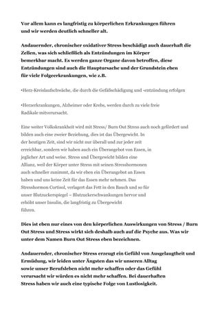Vor allem kann es langfristig zu körperlichen Erkrankungen führen
und wir werden deutlich schneller alt.
Andauernder, chronischer oxidativer Stress beschädigt auch dauerhaft die
Zellen, was sich schließlich als Entzündungen im Körper
bemerkbar macht. Es werden ganze Organe davon betroffen, diese
Entzündungen sind auch die Hauptursache und der Grundstein eben
für viele Folgeerkrankungen, wie z.B.
•Herz-Kreislaufschwäche, die durch die Gefäßschädigung und -entzündung erfolgen
•Herzerkrankungen, Alzheimer oder Krebs, werden durch zu viele freie
Radikale mitverursacht.
Eine weiter Volkskrankheit wird mit Stress/ Burn Out Stress auch noch gefördert und
bilden auch eine zweier Beziehung, dies ist das Übergewicht. In
der heutigen Zeit, sind wir nicht nur überall und zur jeder zeit
erreichbar, sondern wir haben auch ein Überangebot von Essen, in
jeglicher Art und weise. Stress und Übergewicht bilden eine
Allianz, weil der Körper unter Stress mit seinen Stresshormonen
auch schneller zunimmt, da wir eben ein Überangebot an Essen
haben und uns keine Zeit für das Essen mehr nehmen. Das
Stresshormon Cortisol, verlagert das Fett in den Bauch und so für
unser Blutzuckerspiegel – Blutzuckerschwankungen hervor und
erhöht unser Insulin, die langfristig zu Übergewicht
führen.
Dies ist eben nur eines von den körperlichen Auswirkungen von Stress / Burn
Out Stress und Stress wirkt sich deshalb auch auf die Psyche aus. Was wir
unter dem Namen Burn Out Stress eben bezeichnen.
Andauernder, chronischer Stress erzeugt ein Gefühl von Ausgelaugtheit und
Ermüdung, wir leiden unter Ängsten das wir unseren Alltag
sowie unser Berufsleben nicht mehr schaffen oder das Gefühl
verursacht wir würden es nicht mehr schaffen. Bei dauerhaften
Stress haben wir auch eine typische Folge von Lustlosigkeit.
 