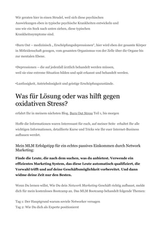Wir geraten hier in einen Strudel, weil sich diese psychischen
Auswirkungen eben in typische psychische Krankheiten entwickeln und
uns wie ein Sock nach unten ziehen, diese typischen
Krankheitssymptome sind.
•Burn Out – medizinisch „ Erschöpfungsdepressionen“, hier wird eben der gesamte Körper
in Mitleidenschaft gezogen, vom gesamten Organismus von der Zelle über die Organe bis
zur mentalen Ebene.
•Depressionen – die auf jedenfall ärztlich behandelt werden müssen,
weil sie eine extreme Situation bilden und spät erkannt und behandelt werden.
•Lustlosigkeit, Antriebslosigkeit und geistige Erschöpfungszustände.
Was für Lösung oder was hilft gegen
oxidativen Stress?
erfahrt Ihr in meinem nächsten Blog, Burn Out Stress Teil 1, bis morgen
Hoffe die Informationen waren Interessant für euch, auf meiner Seite erhaltet Ihr alle
wichtigen Informationen, detaillierte Kurse und Tricks wie Ihr euer Internet-Business
aufbauen werdet.
Mein MLM Erfolgstipp für ein echtes passives Einkommen durch Network
Marketing:
Finde die Leute, die nach dem suchen, was du anbietest. Verwende ein
effizientes Marketing System, das diese Leute automatisch qualifiziert, die
Vorwahl trifft und auf deine Geschäftsmöglichkeit vorbereitet. Und dann
widme deine Zeit nur den Besten.
Wenn Du lernen willst, Wie Du dein Network Marketing Geschäft richtig aufbaust, melde
dich für mein kostenloses Bootcamp an. Das MLM Bootcamp behandelt folgende Themen:
Tag 1: Der Hauptgrund warum soviele Networker versagen
Tag 2: Wie Du dich als Experte positionierst
 