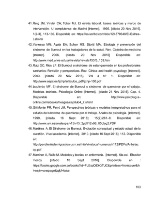 103
41.Reig JM; Vindel CA; Tobal MJ. El estrés laboral: bases teóricas y marco de
intervención. U complutense de Madrid [Internet]. 1995. [citado 20 Nov 2016].
1(2-3), 113-130. Disponible en: https://es.scribd.com/doc/124579348/El-Estres-
Laboral
42.Vanessa MN; Ayala EA; Sphan MS; Stortti MA. Etiología y prevención del
síndrome de Burnout en los trabajadores de la salud. Rev. Cátedra de medicina
[Internet]. 2006. [citado 20 Nov 2016] Disponible en:
http://www.med.unne.edu.ar/revista/revista153/5_153.htm
43.Ruiz OC; Ríos LF. El Burnout o síndrome de estar quemado en los profesionales
sanitarios: Revisión y perspectivas. Rev. Clínica and health psycology [Internet].
2003. [citado 20 Nov 2016]. Vol 4 N° 1. Disponible en:
http://www.aepc.es/ijchp/articulos_pdf/ijchp-100.pdf
44.Izquierdo MF. El síndrome de Burnout o síndrome de quemarse por el trabajo,
Modelos teóricos. Psicología Online [Internet]. [citado 21 Nov 2016]. Cap. 4.
Disponible en: http://www.psicologia-
online.com/ebooks/riesgos/capitulo4_7.shtml
45.Gil-Monte PR, Peiró JM. Perspectivas teóricas y modelos interpretativos para el
estudio del síndrome de quemarse por el trabajo. Anales de psicología. [Internet].
1999. [citado 16 Sept 2016]; 15(2):261–8. Disponible en:
http://www.um.es/analesps/v15/v15_2pdf/12v98_05Llag2.PDF
46.Martínez A. El Síndrome de Burnout. Evolución conceptual y estado actual de la
cuestión. Vivat academia. [Internet]. 2010. [citado 16 Sept 2016]; 112. Disponible
en:
http://pendientedemigracion.ucm.es/info/vivataca/numeros/n112/PDFs/Anbelac
op.pdf
47.Marriner A, Raile M. Modelos y teorías en enfermería. [Internet]. 6ta ed. Elsevier
mosby. [citado 10 Sept 2016]. Disponible en :
https://books.google.com.co/books?id=FLEszO8XGTUC&printsec=frontcover&h
l=es#v=onepage&q&f=false
 