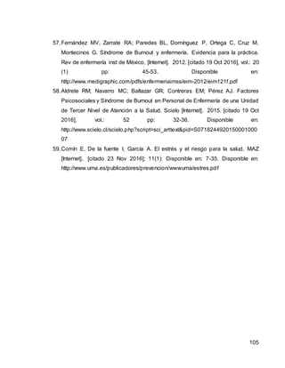 105
57.Fernández MV, Zarrate RA; Paredes BL, Domínguez P, Ortega C, Cruz M,
Montecinos G. Síndrome de Burnout y enfermería. Evidencia para la práctica.
Rev de enfermería inst de México, [Internet]. 2012. [citado 19 Oct 2016], vol.: 20
(1) pp: 45-53. Disponible en:
http://www.medigraphic.com/pdfs/enfermeriaimss/eim-2012/eim121f.pdf
58.Aldrete RM; Navarro MC; Baltazar GR; Contreras EM; Pérez AJ. Factores
Psicosociales y Síndrome de Burnout en Personal de Enfermería de una Unidad
de Tercer Nivel de Atención a la Salud. Scielo [Internet]. 2015. [citado 19 Oct
2016], vol.: 52 pp: 32-36. Disponible en:
http://www.scielo.cl/scielo.php?script=sci_arttext&pid=S0718244920150001000
07
59.Comín E, De la fuente I, García A. El estrés y el riesgo para la salud. MAZ
[Internet]. [citado 23 Nov 2016]; 11(1): Disponible en: 7-35. Disponible en:
http://www.uma.es/publicadores/prevencion/wwwuma/estres.pdf
 