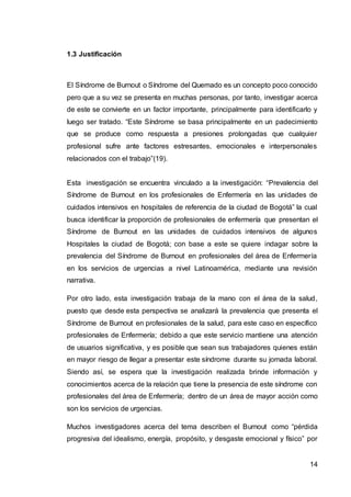 14
1.3 Justificación
El Síndrome de Burnout o Síndrome del Quemado es un concepto poco conocido
pero que a su vez se presenta en muchas personas, por tanto, investigar acerca
de este se convierte en un factor importante, principalmente para identificarlo y
luego ser tratado. “Este Síndrome se basa principalmente en un padecimiento
que se produce como respuesta a presiones prolongadas que cualquier
profesional sufre ante factores estresantes, emocionales e interpersonales
relacionados con el trabajo”(19).
Esta investigación se encuentra vinculado a la investigación: “Prevalencia del
Síndrome de Burnout en los profesionales de Enfermería en las unidades de
cuidados intensivos en hospitales de referencia de la ciudad de Bogotá” la cual
busca identificar la proporción de profesionales de enfermería que presentan el
Síndrome de Burnout en las unidades de cuidados intensivos de algunos
Hospitales la ciudad de Bogotá; con base a este se quiere indagar sobre la
prevalencia del Síndrome de Burnout en profesionales del área de Enfermería
en los servicios de urgencias a nivel Latinoamérica, mediante una revisión
narrativa.
Por otro lado, esta investigación trabaja de la mano con el área de la salud,
puesto que desde esta perspectiva se analizará la prevalencia que presenta el
Síndrome de Burnout en profesionales de la salud, para este caso en específico
profesionales de Enfermería; debido a que este servicio mantiene una atención
de usuarios significativa, y es posible que sean sus trabajadores quienes están
en mayor riesgo de llegar a presentar este síndrome durante su jornada laboral.
Siendo así, se espera que la investigación realizada brinde información y
conocimientos acerca de la relación que tiene la presencia de este síndrome con
profesionales del área de Enfermería; dentro de un área de mayor acción como
son los servicios de urgencias.
Muchos investigadores acerca del tema describen el Burnout como “pérdida
progresiva del idealismo, energía, propósito, y desgaste emocional y físico” por
 