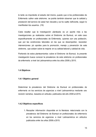 15
lo tanto es importante el estudio del mismo, puesto que si los profesionales de
Enfermería sufren este síndrome; se podría también observar que la calidad y
prestación del servicio de salud han decaído y se ha vuelto deficiente, según lo
manifiestan los usuarios. (19)
Cabe resaltar que la investigación planteada es un aporte más a las
investigaciones ya realizadas sobre el Síndrome de Burnout, en este caso
específicamente en profesionales de Enfermería, quienes son una población,
que por las condiciones laborales en las que se desempeñan, necesitan
intervenciones y/o aportes para la promoción, manejo y prevención de este
síndrome, que actúen sobre la mejoría en su calidad laboral y calidad de vida.
Partiendo de estos planteamientos sobre el Síndrome de Burnout, la presente
investigación busca conocer la prevalencia de este síndrome en profesionales
de enfermería a nivel de Latinoamérica entre los años 2008 y 2015.
1.4 Objetivos
1.4.1 Objetivo general
Determinar la prevalencia del Síndrome de Burnout en profesionales de
enfermería en los servicios de urgencias a nivel Latinoamérica mediante una
revisión narrativa, basados en artículos publicados del año 2008 al 2015.
1.4.2 Objetivos específicos
1. Recopilar información disponible en la literatura relacionada con la
prevalencia del Síndrome de Burnout en profesionales de enfermería
en los servicios de urgencias a nivel Latinoamérica en artículos
publicados entre los años 2008 a 2015.
 
