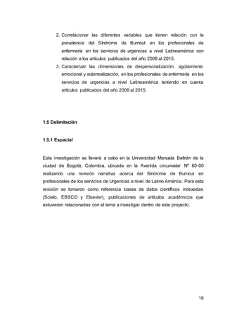 16
2. Correlacionar las diferentes variables que tienen relación con la
prevalencia del Síndrome de Burnout en los profesionales de
enfermería en los servicios de urgencias a nivel Latinoamérica con
relación a los artículos publicados del año 2008 al 2015.
3. Caracterizar las dimensiones de despersonalización, agotamiento
emocional y autorrealización, en los profesionales de enfermería en los
servicios de urgencias a nivel Latinoamérica teniendo en cuenta
artículos publicados del año 2008 al 2015.
1.5 Delimitación
1.5.1 Espacial
Esta investigación se llevará a cabo en la Universidad Manuela Beltrán de la
ciudad de Bogotá, Colombia, ubicada en la Avenida circunvalar Nº 60-00
realizando una revisión narrativa acerca del Síndrome de Burnout en
profesionales de los servicios de Urgencias a nivel de Latino América. Para esta
revisión se tomaron como referencia bases de datos científicos indexadas
(Scielo, EBSCO y Elsevier), publicaciones de artículos académicos que
estuvieran relacionadas con el tema a investigar dentro de este proyecto.
 