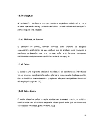 18
1.5.3 Conceptual
A continuación, se darán a conocer conceptos específicos relacionados con el
Burnout, que serán base y darán estructuración para el inicio de la investigación
planteada para este proyecto.
1.5.3.1 Síndrome de Burnout
El Síndrome de Burnout, también conocido como síndrome de desgaste
ocupacional o profesional, es una patología que se produce como respuesta a
presiones prolongadas que una persona sufre ante factores estresantes
emocionales e interpersonales relacionados con el trabajo.(19)
1.5.3.2 Estrés
El estrés es una respuesta adaptativa mediada por las características individuales
y/o por procesos psicológicos la cual es a la vez la consecuencia de alguna acción,
de una situación o un evento externo que plantea a la persona especiales demandas
físicas y/o psicológicas. (20)
1.5.3.3 Estrés laboral
El estrés laboral se define como la tensión que se genera cuando un individuo
considera que una situación o exigencia laboral podría estar por encima de sus
capacidades y recursos, para afrontarla. (20)
 