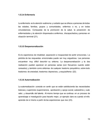 19
1.5.3.4 Enfermería
La enfermería es la atención autónoma y cuidado que se ofrece a personas de todas
las edades, familias, grupos y comunidades, enfermos o no, y en todas
circunstancias. Compuesta de la promoción de la salud, la prevención de
enfermedades y la atención dispensada a enfermos, discapacitados y personas en
situación terminal (21).
1.5.3.5 Despersonalización
Es la experiencia de irrealidad, separación e incapacidad de sentir emociones. La
pérdida de las respuestas emocionales puede ser muy angustiosa. Las personas
encuentran muy difícil describir su síntoma. La despersonalización y la des
realización pueden aparecer en personas sanas (con frecuencia cuando están
cansados), y también como síntomas de cualquier trastorno psiquiátrico, sobre todo
trastornos de ansiedad, trastornos depresivos, y esquizofrenia (22).
1.5.3.6 Autorrealización
La autorrealización consiste en sentir que se están satisfaciendo las necesidades
básicas y superiores (supervivencia, aprobación y apoyo social, autoestima y auto
valor, y desarrollo del talento. Al mismo tiempo que se continua en un proceso de
aprendizaje e investigación para hacerlo mejor, un ejemplo claro es cuando el niño
aprende de sí mismo a partir de las experiencias que vive (23).
 