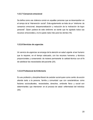 20
1.5.3.7 Cansancio emocional
Se define como una dolencia común en aquellas personas que se desempeñan en
el campo de la “intervención social”. Este agotamiento se trata de un “síndrome de
cansancio emocional, despersonalización y reducción de la motivación de logro
personal”. Quien padece de este síndrome se siente que ha agotado todos sus
recursos emocionales y no le queda nada más para los demás (16).
1.5.3.8 Servicios de urgencias
Un servicio de urgencias se encarga de la atención en salud urgente al ser humano
que la requiere, en el tiempo adecuado, con los recursos humanos y técnicos
proporcionales y conservando de manera permanente la calidad técnica con el fin
de satisfacer las necesidades del paciente (24).
1.5.3.9 Profesional de Enfermería
Es una profesión y disciplina liberal de carácter social quien como centro de acción
atiende tanto a la persona, familia y comunidad que con características como
factores socioculturales, necesidades, derechos, ambiente físico y social son
determinantes que intervienen en el proceso de salud- enfermedad del individuo
(30).
 