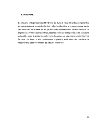 21
1.6 Propósito.
Es relevante indagar acerca del Síndrome de Burnout y sus diferentes componentes
ya que de esta manera será más fácil y efectivo identificar la prevalencia que existe
del Síndrome de Burnout en los profesionales de enfermería en los servicios de
Urgencias a nivel de Latinoamérica, reconociendo que esta población se considera
vulnerable antes la presencia del mismo. Logrando de esta manera reconocer los
factores que llevan a los profesionales a padecer este síndrome, mediante la
recolección y posterior análisis de artículos científicos.
 