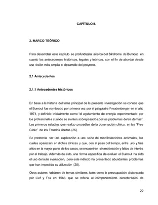 22
CAPÍTULO II.
2. MARCO TEÓRICO
Para desarrollar este capítulo se profundizará acerca del Síndrome de Burnout, en
cuanto los antecedentes históricos, legales y teóricos, con el fin de abordar desde
una visión más amplia el desarrollo del proyecto.
2.1 Antecedentes
2.1.1 Antecedentes históricos
En base a la historia del tema principal de la presente investigación se conoce que
el Burnout fue nombrado por primera vez por el psiquiatra Freudenberger en el año
1974, y definido inicialmente como “el agotamiento de energía experimentado por
los profesionales cuando se sienten sobrepasados por los problemas de los demás”.
Los primeros estudios que realizo procedían de la observación clínica, en las “Free
Clinic” de los Estados Unidos (25).
Se pretendía dar una explicación a una serie de manifestaciones anómalas, las
cuales aparecían en dichas clínicas y que, con el paso del tiempo, entre uno y tres
años en la mayor parte de los casos, se encuentran sin motivación y faltos de interés
por el trabajo. Además de esto, una forma específica de evaluar el Burnout ha sido
el uso del auto evaluación, pero este método ha presentado abundantes problemas
que han impedido su utilización (25).
Otros autores hablaron de temas similares, tales como la preocupación distanciada
por Lief y Fox en 1963, que se refería al comportamiento característico de
 