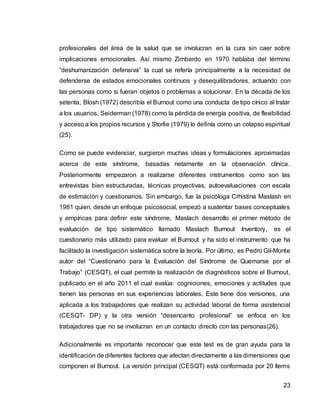 23
profesionales del área de la salud que se involucran en la cura sin caer sobre
implicaciones emocionales. Así mismo Zimbardo en 1970 hablaba del término
“deshumanización defensiva” la cual se refería principalmente a la necesidad de
defenderse de estados emocionales continuos y desequilibradores, actuando con
las personas como si fueran objetos o problemas a solucionar. En la década de los
setenta, Blosh (1972) describía el Burnout como una conducta de tipo cínico al tratar
a los usuarios, Seiderman (1978) como la pérdida de energía positiva, de flexibilidad
y acceso a los propios recursos y Storlie (1979) lo definía como un colapso espiritual
(25).
Como se puede evidenciar, surgieron muchas ideas y formulaciones aproximadas
acerca de este síndrome, basadas netamente en la observación clínica.
Posteriormente empezaron a realizarse diferentes instrumentos como son las
entrevistas bien estructuradas, técnicas proyectivas, autoevaluaciones con escala
de estimación y cuestionarios. Sin embargo, fue la psicóloga Crhistina Maslash en
1981 quien, desde un enfoque psicosocial, empezó a sustentar bases conceptuales
y empíricas para definir este síndrome, Maslach desarrollo el primer método de
evaluación de tipo sistemático llamado Maslach Burnout Inventory, es el
cuestionario más utilizado para evaluar el Burnout y ha sido el instrumento que ha
facilitado la investigación sistemática sobre la teoría. Por último, es Pedro Gil-Monte
autor del “Cuestionario para la Evaluación del Síndrome de Quemarse por el
Trabajo” (CESQT), el cual permite la realización de diagnósticos sobre el Burnout,
publicado en el año 2011 el cual evalúa: cogniciones, emociones y actitudes que
tienen las personas en sus experiencias laborales. Este tiene dos versiones, una
aplicada a los trabajadores que realizan su actividad laboral de forma asistencial
(CESQT- DP) y la otra versión “desencanto profesional” se enfoca en los
trabajadores que no se involucran en un contacto directo con las personas(26).
Adicionalmente es importante reconocer que este test es de gran ayuda para la
identificación de diferentes factores que afectan directamente a las dimensiones que
componen el Burnout. La versión principal (CESQT) está conformada por 20 ítems
 