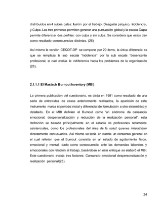 24
distribuidos en 4 subes calas: Ilusión por el trabajo, Desgaste psíquico, Indolencia,
y Culpa. Las tres primeras permiten generar una puntuación global y la escala Culpa
permite diferenciar dos perfiles: con culpa y sin culpa. Se considera que estos dan
como resultado consecuencias distintas. (26)
Así mismo la versión CEQDT-DP se compone por 20 ítems, la única diferencia es
que se remplaza la sub escala “indolencia” por la sub escala “desencanto
profesional, el cual evalúa la indiferencia hacia los problemas de la organización
(26).
2.1.1.1 El Maslach Burnout Inventory (MBI)
La primera publicación del cuestionario, es dada en 1981 como resultado de una
serie de entrevistas de casos anteriormente realizados, la aparición de este
instrumento marca el periodo inicial y diferencial de formulación a otro sistemático y
detallado. En el MBI definían el Burnout como “un síndrome de cansancio
emocional, despersonalización y reducción de la realización personal”, esta
definición se basaba principalmente en el estudio de profesiones netamente
asistenciales, como los profesionales del área de la salud quienes interactúan
directamente con usuarios. Así mismo se tenía en cuenta un consenso general en
el cual referían que el Burnout consistía en un estado de agotamiento físico,
emocional y mental, dado como consecuencia ante las demandas laborales y
emocionales con relación al trabajo, basándose en este enfoque se elaboró el MBI.
Este cuestionario evalúa tres factores: Cansancio emocional despersonalización y
realización personal(25).
 