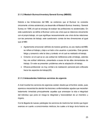 25
2.1.1.2 Maslach Burnout Inventory General Survey (MBIGS)
Debido a las limitaciones del MBI, se evidencia que el Burnout no consistía
únicamente al área asistencial y se desarrolla el Maslach Burnout Inventory General
Survey en 1996, el cual se encarga de evaluar las profesiones no asistenciales. En
este cuestionario se define el Burnout como una crisis que se relaciona únicamente
con el propio trabajo, sin que signifique necesariamente una crisis de las relaciones
con las personas de trabajo, este cuestionario consta de tres dimensiones al igual
que el MBI:
 Agotamiento emocional: definido de manera genérica, es una réplica del MBI,
se refiere al trabajo y deja a un lado a los usuarios o pacientes. Este genera
fatiga y cansancio ante la idea y contexto en el cual es realizado el trabajo.
 Cinismo: en el cual se ve una actitud de indiferencia ante el trabajo, además
hay una actitud defensiva, presentada a causa de las altas demandadas de
trabajo. En este se presentan problemas ante la adaptación al trabajo.
 Eficacia profesional: es muy similar a la realización personal pero enfocada
hacia los aspectos de trabajo(26).
2.1.1.3 Antecedentes históricos servicios de urgencia
A nivel mundial los servicios de urgencias existen desde que el hombre existe, pues
aparece a necesidad de atender las lesiones o enfermedades agudas que necesitan
tratamiento inmediato principalmente aquellas que amenazan la vida e integridad
del individuo que pone en riesgo la integridad y funcionalidad de un miembro u
órgano.
Con la llegada de nuevas patologías los servicios de medicina han tenido que lograr
avances en cuanto a conocimientos médicos, los cuales a lo largo de la historia se
 