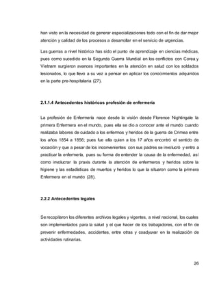 26
han visto en la necesidad de generar especializaciones todo con el fin de dar mejor
atención y calidad de los procesos a desarrollar en el servicio de urgencias.
Las guerras a nivel histórico has sido el punto de aprendizaje en ciencias médicas,
pues como sucedido en la Segunda Guerra Mundial en los conflictos con Corea y
Vietnam surgieron avances importantes en la atención en salud con los soldados
lesionados, lo que llevo a su vez a pensar en aplicar los conocimientos adquiridos
en la parte pre-hospitalaria (27).
2.1.1.4 Antecedentes históricos profesión de enfermería
La profesión de Enfermería nace desde la visión desde Florence Nightingale la
primera Enfermera en el mundo, pues ella se dio a conocer ante el mundo cuando
realizaba labores de cuidado a los enfermos y heridos de la guerra de Crimea entre
los años 1854 a 1856; pues fue ella quien a los 17 años encontró el sentido de
vocación y que a pesar de los inconvenientes con sus padres se involucró y entro a
practicar la enfermería, pues su forma de entender la causa de la enfermedad, así
como involucrar la praxis durante la atención de enfermeros y heridos sobre la
higiene y las estadísticas de muertos y heridos lo que la situaron como la primera
Enfermera en el mundo (28).
2.2.2 Antecedentes legales
Se recopilaron los diferentes archivos legales y vigentes, a nivel nacional, los cuales
son implementados para la salud y el que hacer de los trabajadores, con el fin de
prevenir enfermedades, accidentes, entre otras y coadyuvar en la realización de
actividades rutinarias.
 