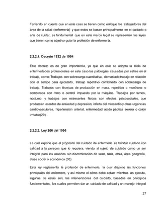 27
Teniendo en cuenta que en este caso se tienen como enfoque los trabajadores del
área de la salud (enfermería) y que estos se basan principalmente en el cuidado o
arte de cuidar, es fundamental que en este marco legal se representen las leyes
que tienen como objetivo guiar la profesión de enfermería.
2.2.2.1. Decreto 1832 de 1994
Este decreto es de gran importancia, ya que en este se adopta la tabla de
enfermedades profesionales en este caso las patologías causadas por estrés en el
trabajo, como: Trabajos con sobrecarga cuantitativa, demasiado trabajo en relación
con el tiempo para ejecutarlo, trabajo repetitivo combinado con sobrecarga de
trabajo. Trabajos con técnicas de producción en masa, repetitiva o monótona o
combinada con ritmo o control impuesto por la máquina. Trabajos por turnos,
nocturno y trabajos con estresantes físicos con efectos psicosociales, que
produzcan estados de ansiedad y depresión, infarto del miocardio y otras urgencias
cardiovasculares, hipertensión arterial, enfermedad acido péptica severa o colon
irritable(29) .
2.2.2.2. Ley 266 del 1996
La cual expone que el propósito del cuidado de enfermería es brindar cuidado con
calidad a la persona que lo requiera, viendo al sujeto de cuidado como un ser
integral para los usuarios sin discriminación de sexo, raza, etnia, área geografía,
clase social o económica.(30)
Esta ley reglamenta la profesión de enfermería, la cual dispone las funciones
principales del enfermero, y así mismo el cómo debe actuar mientras las ejecuta,
algunas de estas son, las intervenciones del cuidado, basados en principios
fundamentales, los cuales permiten dar un cuidado de calidad y un manejo integral
 