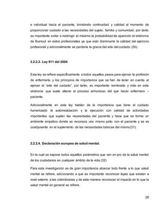 28
e individual hacia el paciente, brindando continuidad y calidad al momento de
proporcionar cuidado a las necesidades del sujeto, familia y comunidad; por tanto
es importante evitar o restringir al máximo la probabilidad de aparición el síndrome
de Burnout en estos profesionales ya que esto disminuiría la calidad del ejercicio
profesional y adicionalmente se perdería la gracia del arte del cuidado (30).
2.2.2.3. Ley 911 del 2004
Esta ley se refiere específicamente a todos aquellos pasos para ejercer la profesión
de enfermería y los principios de importancia que se han de tener en cuenta al
ejercer el “arte del cuidado”, por tanto, es importante nombrarla y más en este
síndrome que suele alterar el proceso armonioso del que hacer enfermero –
paciente.
Adicionalmente en esta ley hablan de la importancia que tiene el cuidado
humanizado la autorrealización y la ejecución con calidad de actividades
importantes que suplen las necesidades del paciente y hace que se forme un
ambiente empático donde se reconoce uno mismo junto con el paciente y se es
coadyuvante en el suplemento de las necesidades básicas del mismo(31).
2.2.2.4. Declaración europea de salud mental.
En la cual se expone todos aquellos parámetros que van en pro de la salud mental
de los ciudadanos en cualquier ámbito de la vida.(32)
Para esta investigación es de gran importancia abarcar todo frente a lo que salud
mental se refiere, adicionando a que es importante reconocer leyes que existan a
nivel externo a las colombianas y de esta manera reconocer el impacto en lo que la
salud mental en general se refiere.
 