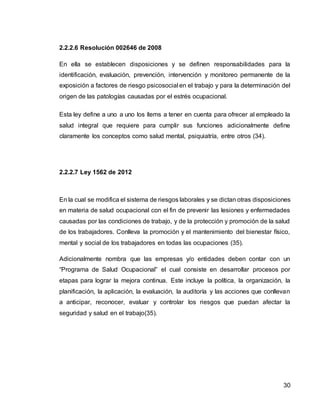 30
2.2.2.6 Resolución 002646 de 2008
En ella se establecen disposiciones y se definen responsabilidades para la
identificación, evaluación, prevención, intervención y monitoreo permanente de la
exposición a factores de riesgo psicosocial en el trabajo y para la determinación del
origen de las patologías causadas por el estrés ocupacional.
Esta ley define a uno a uno los ítems a tener en cuenta para ofrecer al empleado la
salud integral que requiere para cumplir sus funciones adicionalmente define
claramente los conceptos como salud mental, psiquiatría, entre otros (34).
2.2.2.7 Ley 1562 de 2012
En la cual se modifica el sistema de riesgos laborales y se dictan otras disposiciones
en materia de salud ocupacional con el fin de prevenir las lesiones y enfermedades
causadas por las condiciones de trabajo, y de la protección y promoción de la salud
de los trabajadores. Conlleva la promoción y el mantenimiento del bienestar físico,
mental y social de los trabajadores en todas las ocupaciones (35).
Adicionalmente nombra que las empresas y/o entidades deben contar con un
“Programa de Salud Ocupacional” el cual consiste en desarrollar procesos por
etapas para lograr la mejora continua. Este incluye la política, la organización, la
planificación, la aplicación, la evaluación, la auditoría y las acciones que conllevan
a anticipar, reconocer, evaluar y controlar los riesgos que puedan afectar la
seguridad y salud en el trabajo(35).
 