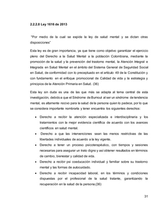 31
2.2.2.8 Ley 1616 de 2013
"Por medio de la cual se expide la ley de salud mental y se dictan otras
disposiciones”
Esta ley es de gran importancia, ya que tiene como objetivo garantizar el ejercicio
pleno del Derecho a la Salud Mental a la población Colombiana, mediante la
promoción de la salud y la prevención del trastorno mental, la Atención Integral e
Integrada en Salud Mental en el ámbito del Sistema General de Seguridad Social
en Salud, de conformidad con lo preceptuado en el artículo 49 de la Constitución y
con fundamento en el enfoque promocional de Calidad de vida y la estrategia y
principios de la Atención Primaria en Salud. (36)
Esta ley sin duda es una de las que más se adapta al tema central de esta
investigación, debidoa que el Síndrome de Burnout al ser un síndrome de tendencia
mental, es altamente nocivo para la salud de la persona quien lo padece, por lo que
se considera importante nombrarla y tener encuentra los siguientes derechos:
 Derecho a recibir la atención especializada e interdisciplinaria y los
tratamientos con la mejor evidencia científica de acuerdo con los avances
científicos en salud mental.
 Derecho a que las intervenciones sean las menos restrictivas de las
libertades individuales de acuerdo a la ley vigente.
 Derecho a tener un proceso psicoterapéutico, con tiempos y sesiones
necesarias para asegurar un trato digno y así obtener resultados en términos
de cambio, bienestar y calidad de vida.
 Derecho a recibir psi coeducación individual y familiar sobre su trastorno
mental y las formas de autocuidado.
 Derecho a recibir incapacidad laboral, en los términos y condiciones
dispuestas por el profesional de la salud tratante, garantizando la
recuperación en la salud de la persona.(36)
 