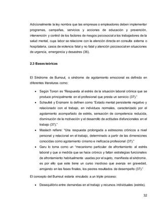 32
Adicionalmente la ley nombra que las empresas o empleadores deben implementar
programas, campañas, servicios y acciones de educación y prevención,
intervención y control de los factores de riesgos psicosocial a los trabajadores de la
salud mental, cuya labor se relacione con la atención directa en consulta externa o
hospitalaria, casos de violencia fatal y no fatal y atención psicosocial en situaciones
de urgencia, emergencia y desastres (36).
2.3 Bases teóricas
El Síndrome de Burnout, o síndrome de agotamiento emocional es definido en
diferentes literaturas como:
 Según Tonon es “Respuesta al estrés de la situación laboral crónica que se
produce principalmente en el profesional que presta un servicio (37).”
 Schaufeli y Enzmann lo definen como “Estado mental persistente negativo y
relacionado con el trabajo, en individuos normales, caracterizado por el
agotamiento acompañado de estrés, sensación de competencia reducida,
disminución de la motivación y el desarrollo de actitudes disfuncionales en el
trabajo (37).”
 Maslach refiere: “Una respuesta prolongada a estresores crónicos a nivel
personal y relacional en el trabajo, determinado a partir de las dimensiones
conocidas como agotamiento cinismo e ineficacia profesional (37).”
 Garu lo toma como un “mecanismo particular de afrontamiento al estrés
laboral y que a medida que se hace crónico y faltan estrategias funcionales
de afrontamiento habitualmente usadas por el sujeto, manifiesta el síndrome.
es por ello que este tiene un curso insidioso que avanza en gravedad,
arrojando en las fases finales, los peores resultados de desempeño (37).”
El concepto del Burnout estaría vinculado a un triple proceso:
 Desequilibrio entre demandas en el trabajo y recursos individuales (estrés).
 