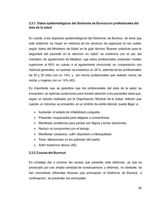 34
2.3.1. Datos epidemiológicos del Síndrome de Burnout en profesionales del
área de la salud
En cuanto a los aspectos epidemiológicos del Síndrome de Burnout, se tiene que
este síndrome es mayor en médicos de los servicios de urgencias en los cuales
según datos del Ministerio de Salud en la guía técnica “Buenas prácticas para la
seguridad del paciente en la atención en salud” se evidencia con el uso del
inventario de agotamiento de Maslach, que estos profesionales presentan niveles
superiores al 60% en cuanto a el agotamiento emocional, en comparación con
médicos generales, en quienes se evidencia un 38 %, además de los profesionales
de 30 y 50 años con un 14%, y así mismo profesionales que realizan turnos de
noche y mujeres con un 14% (40).
Es importante que se garantice que los profesionales del área de la salud se
encuentren en óptimas condiciones para brindar atención a los pacientes dado que,
según un estudio realizado por la Organización Mundial de la Salud, refieren que
cuando un individuo se encuentra en un ámbito de estrés laboral, puede llegar a:
 Aumentar el estado de irritabilidad y angustia.
 Presentar incapacidad para relajarse o concentrarse.
 Manifestar problemas para pensar con lógica y tomar decisiones.
 Reducir el compromiso con el trabajo.
 Manifestar cansancio, sufrir depresión o intranquilidad
 Tener alteraciones en los patrones del sueño.
 Sufrir trastornos físicos (40).
2.3.2 Causas del Burnout
Es complejo dar a conocer las causas que presenta este síndrome, ya que es
provocado por una amplia variedad de consecuencias y síntomas, no obstante; se
han encontrado diferentes factores que promueven el Síndrome de Burnout, a
continuación, se presentan los principales.
 