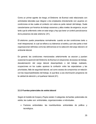 35
Como un primer agente de riesgo, el Síndrome de Burnout está relacionado con
actividades laborales que integran a los empleados directamente con usuarios en
condiciones en las cuales el contacto con estos es parte natural del trabajo. Suele
caracterizarse por horarios de trabajo excesivos y altos niveles de exigencia, es por
tanto que la enfermería entre en este rango y hay que tener un control parcial acerca
de la presencia de este síndrome (41).
El síndrome puede presentarse normalmente cuando se dan condiciones tanto a
nivel intrapersonal, lo cual se refiere a su tolerancia al estrés y por otra parte a nivel
organizacional definidas como las deficiencias en la selección del cargo laboral o el
ambiente laboral.
En general, las condiciones mencionadas anteriormente se asocian y pueden
ocasionar la aparicióndel Síndrome de Burnout en situaciones de exceso de trabajo,
desvalorización del cargo laboral desempeñado o del trabajo realizado,
ocupaciones en los cuales aparece la confusión entre las expectativas y las
prioridades, falta de seguridad laboral, así como exceso de compromiso en relación
con las responsabilidades del trabajo, lo que lleva a una disminución progresiva de
la calidad de atención y el quehacer laboral (41).
2.3.3 Fuentes potenciales de estrés laboral
Según el modelo de Cooper y Payne existen 3 categorías de fuentes potenciales de
estrés, las cuales son: ambientales, organizacionales e individuales.
 Factores ambientales: las incertidumbres ambientales de política y
tecnológica.
 