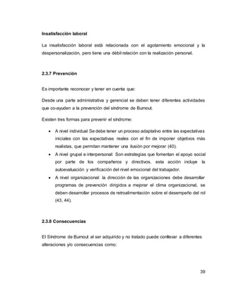 39
Insatisfacción laboral
La insatisfacción laboral está relacionada con el agotamiento emocional y la
despersonalización, pero tiene una débil relación con la realización personal.
2.3.7 Prevención
Es importante reconocer y tener en cuenta que:
Desde una parte administrativa y gerencial se deben tener diferentes actividades
que co-ayuden a la prevención del síndrome de Burnout.
Existen tres formas para prevenir el síndrome:
 A nivel individual Se debe tener un proceso adaptativo entre las expectativas
iniciales con las expectativas reales con el fin de imponer objetivos más
realistas, que permitan mantener una ilusión por mejorar (40).
 A nivel grupal e interpersonal: Son estrategias que fomentan el apoyo social
por parte de los compañeros y directivos. esta acción incluye la
autoevaluación y verificación del nivel emocional del trabajador.
 A nivel organizacional: la dirección de las organizaciones debe desarrollar
programas de prevención dirigidos a mejorar el clima organizacional, se
deben desarrollar procesos de retroalimentación sobre el desempeño del rol
(43, 44).
2.3.8 Consecuencias
El Síndrome de Burnout al ser adquirido y no tratado puede conllevar a diferentes
alteraciones y/o consecuencias como:
 