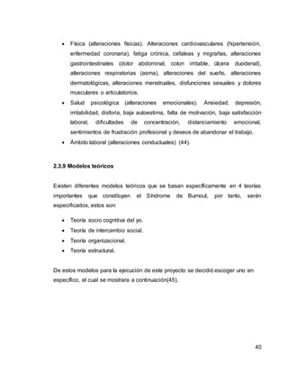 40
 Física (alteraciones físicas). Alteraciones cardiovasculares (hipertensión,
enfermedad coronaria), fatiga crónica, cefaleas y migrañas, alteraciones
gastrointestinales (dolor abdominal, colon irritable, úlcera duodenal),
alteraciones respiratorias (asma), alteraciones del sueño, alteraciones
dermatológicas, alteraciones menstruales, disfunciones sexuales y dolores
musculares o articulatorios.
 Salud psicológica (alteraciones emocionales). Ansiedad, depresión,
irritabilidad, disforia, baja autoestima, falta de motivación, baja satisfacción
laboral, dificultades de concentración, distanciamiento emocional,
sentimientos de frustración profesional y deseos de abandonar el trabajo.
 Ámbito laboral (alteraciones conductuales) (44).
2.3.9 Modelos teóricos
Existen diferentes modelos teóricos que se basan específicamente en 4 teorías
importantes que constituyen el Síndrome de Burnout, por tanto, serán
especificados, estos son:
 Teoría socio cognitiva del yo.
 Teoría de intercambio social.
 Teoría organizacional.
 Teoría estructural.
De estos modelos para la ejecución de este proyecto se decidió escoger uno en
específico, el cual se mostrara a continuación(45).
 
