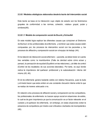 41
2.3.9.1 Modelos etiológicos elaborados desde la teoría del intercambio social
Esta teoría se basa en la interacción cuyo objeto de estudio son los fenómenos
grupales de conformidad a las normas, cohesión, «status» grupal, poder y
similares(46).
2.3.9.1.1 Modelo de comparación social de Buunk y Schaufeli
En este modelo logra explicar las diferentes causas que componen al Síndrome
de Burnout en los profesionales de enfermería, y nombran que estas causas están
compuestas por, los procesos de intercambio social con los pacientes y, los
procesos de afiliación y comparación social con el equipo de trabajo (44).
En la relación de interacción social enfermero – paciente, se deben tener en cuenta
tres variables como: la incertidumbre (Falta de claridad sobre cómo actuar y
pensar), la percepción de equidad (Equilibrio en las relaciones), y la falta de control
(Control de los resultados de sus acciones laborales). Por tanto, es aquí donde
radica la importancia del quehacer profesional y la autoevaluación interna del
mismo (45, 46).
El rol de enfermería genera bastante estrés con relativa frecuencia, pues la duda
y el miedo hacen que estos entren en una constante discusión interna entre lo que
se realiza de manera adecuada o no.
En relación a los procesos de afiliación social y comparación con los compañeros,
los profesionales de enfermería no buscan apoyo social en situaciones de estrés,
lo cual es de gran importancia ya que la comunicación es un factor relevante en el
cuidado y el quehacer de enfermería, sin embargo, en estas situaciones evitan la
presencia de compañeros por miedo a ser criticados o tachados de incompetentes
(46).
 