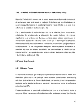 42
2.3.9.1.2 Modelo de conservación de recursos de Hobfoll y Fredy
Hobfoll y Fredy (1993) afirman que el estrés aparece cuando aquello que motiva
al ser humano está amenazado o frustrado. Esto hace que en el trabajador se
genere inseguridad acerca de su labor profesional y esto dificulta en el caso de la
enfermería la calidad en la atención (45, 46).
Por lo anteriormente dicho los trabajadores de la salud tienden a implementar
estrategias de afrontamiento y adaptación las cuales incluyen de manera
significativa en el síndrome de Burnout, por tanto, estos autores recomiendan el
afrontamiento de carácter activo los cuales hacen que se disminuyan las diferentes
dimensiones del Burnout con el fin de cambiar las percepciones y cogniciones de
los trabajadores. Si los trabajadores consiguen evitar la pérdida de recursos o
aumentar los que ya poseen, cambiarán sus percepciones y cogniciones de
manera positiva y, consecuentemente, disminuirán los niveles de estrés percibido
y del Síndrome de Burnout (46).
2.4 Teoría de enfermería
2.4.1 Hildegard Peplau
Es importante reconocer que Hildegard Peplau es considerada como la madre de la
enfermería psiquiátrica. Fue partícipe de los avances profesionales, educativos y
prácticos en la enfermería. Desarrollo la teoría de las relaciones interpersonales,
centrada en la relación enfermera- paciente, nombrándola como la enfermería
psicodinámica (47).
Peplau postula que la enfermería psicodinámica logra el entendimiento sobre la
conducta del ser humano con el objetivo de ayudar a otras personas a identificar las
 