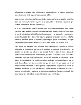 43
dificultades en cuanto a los principios de interacción con el entorno basándose
específicamente en la experiencia adquirida. (48).
La enfermera psicodinámica hace uso de las relaciones humanas y aplica principios
para las mismas, los cuales ayudan a la resolución de diversos problemas que
ocurren en todos los ámbitos sociales (49).
A su vez, ella define 4 fases que debe tener en cuenta el enfermero junto con el
paciente, pues la mente del mismo debe estar en total plenitud para cumplirlas como
lo son: la orientación, la identificación, la explotación y la resolución, y que durante
estas el cuidador debe desarrollar algunos papeles, estos son: papel de extraño,
papel de ayudante, papel de docente, papel de guía, papel de sustituto y el papel
de asesoramiento, cuyo objetivo principal es guiar el plan de cuidados (47).
Esta teoría es relevante para sustentar esta investigación, puesto que permite
evidenciar la importancia que tiene el papel del profesional de enfermería y el
objetivo de prestar una atención de calidad, formal y con el menor desgaste
profesional a nivel emocional del enfermero, logrando un manejo y unas adecuadas
relaciones interpersonales al momento de generar atención e interacción con el
sujeto de cuidado y con su equipo de trabajo; teniendo en cuenta el papel que se
está desarrollando en ese momento, ya que en cada rol que debe asumir el
profesional de enfermería se debe generar un proceso de adaptación el cual si es
expuesto a diversos factores que lleguen a desencadenar el síndrome de Burnout
este se verá alterado, e involucra no solo su parte psíquica, física y emocional, sino
a su vez se verá alterada la percepción social hacia el individuo.
 