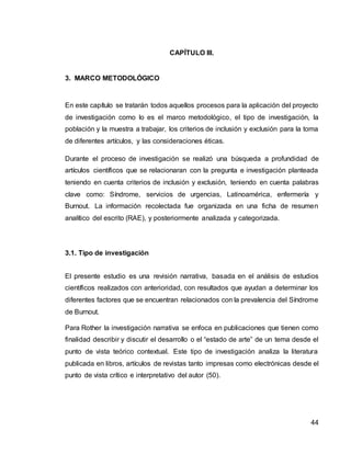 44
CAPÍTULO III.
3. MARCO METODOLÓGICO
En este capítulo se tratarán todos aquellos procesos para la aplicación del proyecto
de investigación como lo es el marco metodológico, el tipo de investigación, la
población y la muestra a trabajar, los criterios de inclusión y exclusión para la toma
de diferentes artículos, y las consideraciones éticas.
Durante el proceso de investigación se realizó una búsqueda a profundidad de
artículos científicos que se relacionaran con la pregunta e investigación planteada
teniendo en cuenta criterios de inclusión y exclusión, teniendo en cuenta palabras
clave como: Síndrome, servicios de urgencias, Latinoamérica, enfermería y
Burnout. La información recolectada fue organizada en una ficha de resumen
analítico del escrito (RAE), y posteriormente analizada y categorizada.
3.1. Tipo de investigación
El presente estudio es una revisión narrativa, basada en el análisis de estudios
científicos realizados con anterioridad, con resultados que ayudan a determinar los
diferentes factores que se encuentran relacionados con la prevalencia del Síndrome
de Burnout.
Para Rother la investigación narrativa se enfoca en publicaciones que tienen como
finalidad describir y discutir el desarrollo o el “estado de arte” de un tema desde el
punto de vista teórico contextual. Este tipo de investigación analiza la literatura
publicada en libros, artículos de revistas tanto impresas como electrónicas desde el
punto de vista crítico e interpretativo del autor (50).
 