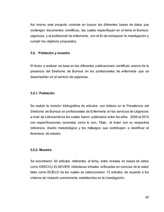 45
Así mismo este proyecto consiste en buscar las diferentes bases de datos que
contengan documentos científicos, las cuales especifiquen en el tema el Burnout,
urgencias, y al profesional de enfermería, con el fin de enriquecer la investigación y
cumplir los objetivos propuestos.
3.2. Población y muestra
El factor a analizar se basa en las diferentes publicaciones científicas acerca de la
presencia del Síndrome de Burnout en los profesionales de enfermería que se
desempeñan en el servicio de urgencias.
3.2.1. Población
Se realizó la revisión bibliográfica de artículos con énfasis en la Prevalencia del
Síndrome de Burnout en profesionales de Enfermería en los servicios de Urgencias
a nivel de Latinoamérica los cuales fueron publicados entre los años 2008 al 2015
con especificaciones concretas como lo son, Título, el Autor con su respectiva
referencia, diseño metodológico y los hallazgos que contribuyen a identificar el
fenómeno de estudio.
3.2.2. Muestra
Se encontraron 50 artículos referentes al tema, entre revistas en bases de datos
como EBSCO y ELSEVIER, bibliotecas virtuales enfocadas en ciencias de la salud
tales como SCIELO de los cuales se seleccionaron 15 artículos de acuerdo a los
criterios de inclusión previamente establecidos en la investigación.
 