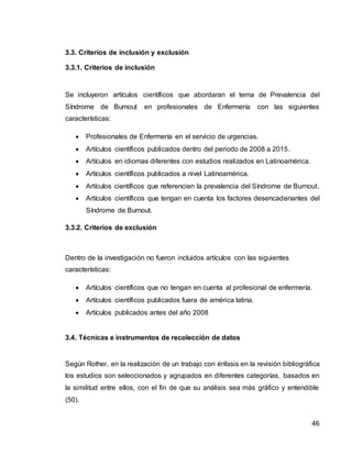 46
3.3. Criterios de inclusión y exclusión
3.3.1. Criterios de inclusión
Se incluyeron artículos científicos que abordaran el tema de Prevalencia del
Síndrome de Burnout en profesionales de Enfermería con las siguientes
características:
 Profesionales de Enfermería en el servicio de urgencias.
 Artículos científicos publicados dentro del periodo de 2008 a 2015.
 Artículos en idiomas diferentes con estudios realizados en Latinoamérica.
 Artículos científicos publicados a nivel Latinoamérica.
 Artículos científicos que referencien la prevalencia del Síndrome de Burnout.
 Artículos científicos que tengan en cuenta los factores desencadenantes del
Síndrome de Burnout.
3.3.2. Criterios de exclusión
Dentro de la investigación no fueron incluidos artículos con las siguientes
características:
 Artículos científicos que no tengan en cuenta al profesional de enfermería.
 Artículos científicos publicados fuera de américa latina.
 Artículos publicados antes del año 2008
3.4. Técnicas e instrumentos de recolección de datos
Según Rother, en la realización de un trabajo con énfasis en la revisión bibliográfica
los estudios son seleccionados y agrupados en diferentes categorías, basados en
la similitud entre ellos, con el fin de que su análisis sea más gráfico y entendible
(50).
 