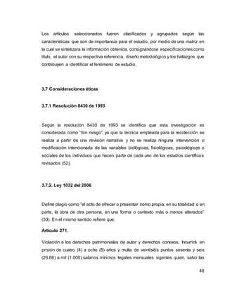 48
Los artículos seleccionados fueron clasificados y agrupados según las
características que son de importancia para el estudio, por medio de una matriz en
la cual se sintetizara la información obtenida, consignándose especificaciones como
título, el autor con su respectiva referencia, diseño metodológico y los hallazgos que
contribuyen a identificar el fenómeno de estudio.
3.7 Consideraciones éticas
3.7.1 Resolución 8430 de 1993
Según la resolución 8430 de 1993 se identifica que esta investigación es
considerada como “Sin riesgo”, ya que la técnica empleada para la recolección se
realiza a partir de una revisión narrativa y no se realiza ninguna intervención o
modificación intencionada de las variables biológicas, fisiológicas, psicológicas o
sociales de los individuos que hacen parte de cada uno de los estudios científicos
revisados (52).
3.7.2. Ley 1032 del 2006
Define plagio como “el acto de ofrecer o presentar como propia, en su totalidad o en
parte, la obra de otra persona, en una forma o contexto más o menos alterados”
(53). En el mismo sentido refiere que:
Artículo 271.
Violación a los derechos patrimoniales de autor y derechos conexos. Incurrirá en
prisión de cuatro (4) a ocho (8) años y multa de veintiséis puntos sesenta y seis
(26.66) a mil (1.000) salarios mínimos legales mensuales vigentes quien, salvo las
 