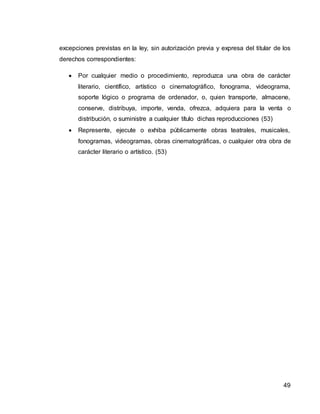 49
excepciones previstas en la ley, sin autorización previa y expresa del titular de los
derechos correspondientes:
 Por cualquier medio o procedimiento, reproduzca una obra de carácter
literario, científico, artístico o cinematográfico, fonograma, videograma,
soporte lógico o programa de ordenador, o, quien transporte, almacene,
conserve, distribuya, importe, venda, ofrezca, adquiera para la venta o
distribución, o suministre a cualquier título dichas reproducciones (53)
 Represente, ejecute o exhiba públicamente obras teatrales, musicales,
fonogramas, videogramas, obras cinematográficas, o cualquier otra obra de
carácter literario o artístico. (53)
 