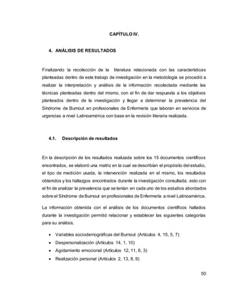 50
CAPÍTULO IV.
4. ANÁLISIS DE RESULTADOS
Finalizando la recolección de la literatura relacionada con las características
planteadas dentro de este trabajo de investigación en la metodología se procedió a
realizar la interpretación y análisis de la información recolectada mediante las
técnicas planteadas dentro del mismo, con el fin de dar respuesta a los objetivos
planteados dentro de la investigación y llegar a determinar la prevalencia del
Síndrome de Burnout en profesionales de Enfermería que laboran en servicios de
urgencias a nivel Latinoamérica con base en la revisión literaria realizada.
4.1. Descripción de resultados
En la descripción de los resultados realizada sobre los 15 documentos científicos
encontrados, se elaboró una matriz en la cual se describían el propósito del estudio,
el tipo de medición usada, la intervención realizada en el mismo, los resultados
obtenidos y los hallazgos encontrados durante la investigación consultada; esto con
el fin de analizar la prevalencia que se tenían en cada uno de los estudios abordados
sobre el Síndrome de Burnout en profesionales de Enfermería a nivel Latinoamérica.
La información obtenida con el análisis de los documentos científicos hallados
durante la investigación permitió relacionar y establecer las siguientes categorías
para su análisis.
 Variables sociodemográficas del Burnout (Artículos 4, 15, 5, 7)
 Despersonalización (Artículos 14, 1, 10)
 Agotamiento emocional (Artículos 12, 11, 6, 3)
 Realización personal (Artículos 2, 13, 8, 9)
 