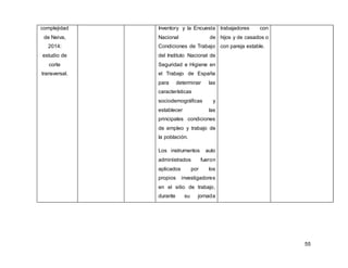 55
complejidad
de Neiva,
2014:
estudio de
corte
transversal.
Inventory y la Encuesta
Nacional de
Condiciones de Trabajo
del Instituto Nacional de
Seguridad e Higiene en
el Trabajo de España
para determinar las
características
sociodemográficas y
establecer las
principales condiciones
de empleo y trabajo de
la población.
Los instrumentos auto
administrados fueron
aplicados por los
propios investigadores
en el sitio de trabajo,
durante su jornada
trabajadores con
hijos y de casados o
con pareja estable.
 