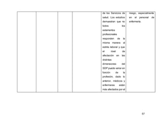 57
de los Servicios de
salud. Los estudios
demuestran que no
todos los
estamentos
profesionales
responden de la
misma manera al
estrés laboral y que
el nivel de
afectación en las
distintas
dimensiones del
SDP puede variar en
función de la
profesión, dado lo
anterior, médicos y
enfermeras están
más afectados por el
riesgo, especialmente
en el personal de
enfermería.
 